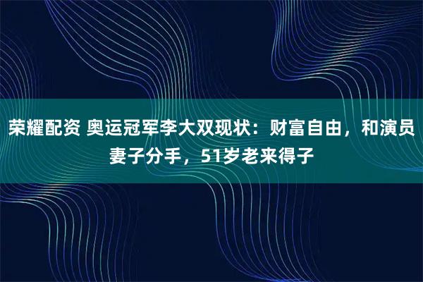 荣耀配资 奥运冠军李大双现状：财富自由，和演员妻子分手，51岁老来得子