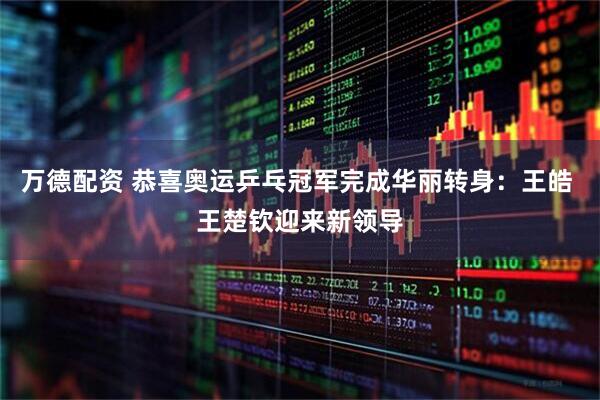 万德配资 恭喜奥运乒乓冠军完成华丽转身：王皓 王楚钦迎来新领导