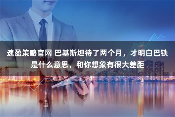 速盈策略官网 巴基斯坦待了两个月，才明白巴铁是什么意思，和你想象有很大差距