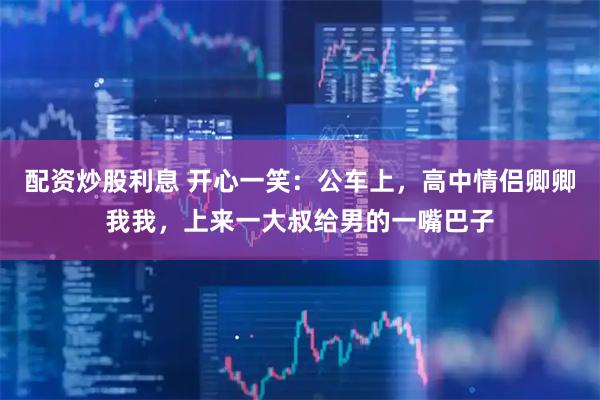 配资炒股利息 开心一笑：公车上，高中情侣卿卿我我，上来一大叔给男的一嘴巴子