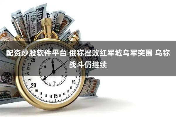 配资炒股软件平台 俄称挫败红军城乌军突围 乌称战斗仍继续
