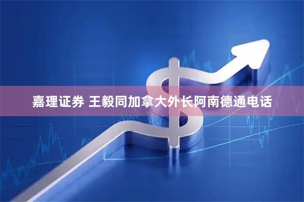 嘉理证券 王毅同加拿大外长阿南德通电话