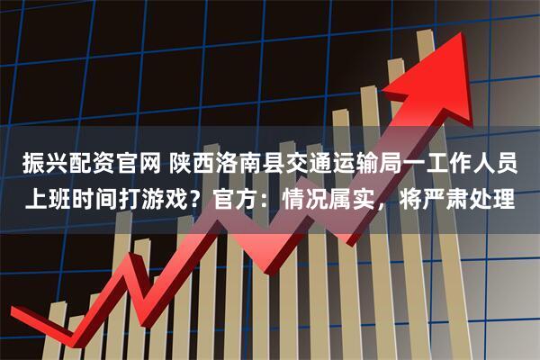 振兴配资官网 陕西洛南县交通运输局一工作人员上班时间打游戏？官方：情况属实，将严肃处理
