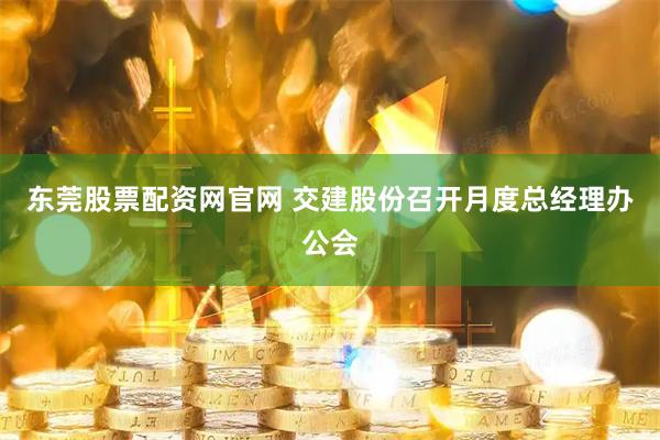 东莞股票配资网官网 交建股份召开月度总经理办公会