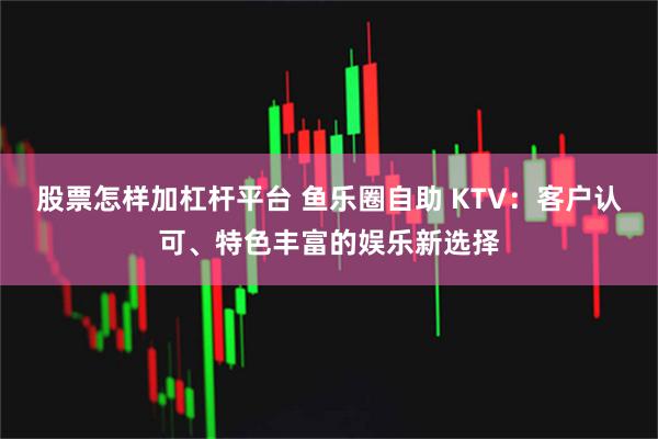 股票怎样加杠杆平台 鱼乐圈自助 KTV：客户认可、特色丰富的娱乐新选择