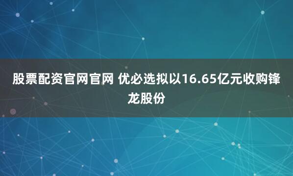 股票配资官网官网 优必选拟以16.65亿元收购锋龙股份