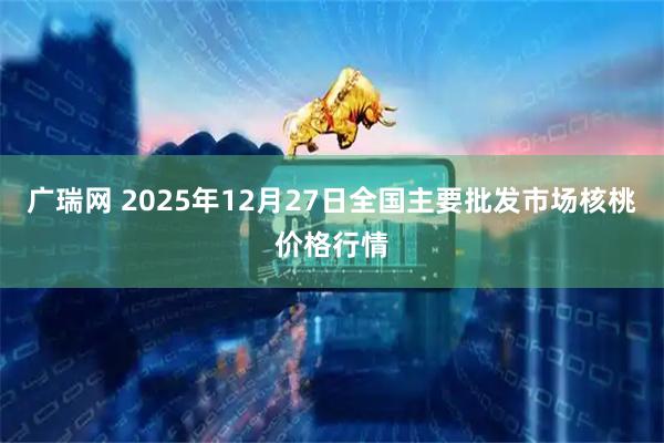 广瑞网 2025年12月27日全国主要批发市场核桃价格行情