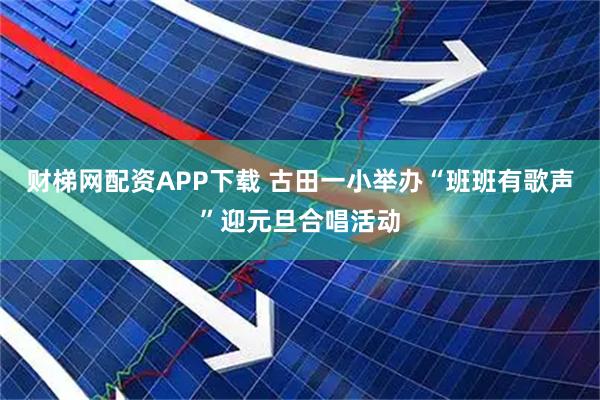 财梯网配资APP下载 古田一小举办“班班有歌声”迎元旦合唱活动