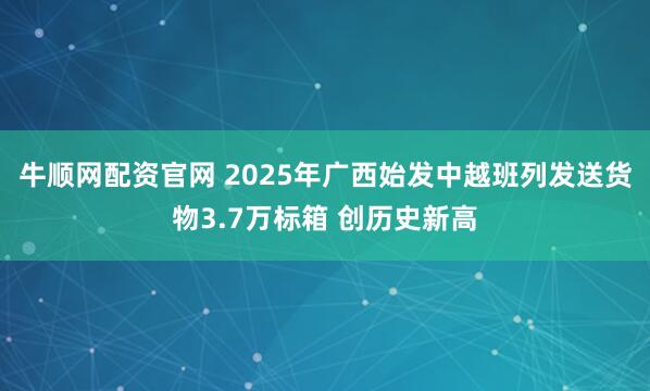 牛顺网配资官网 2025年广西始发中越班列发送货物3.7万标箱 创历史新高