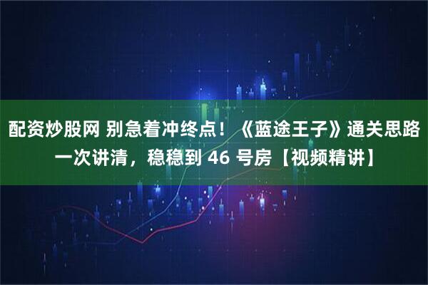 配资炒股网 别急着冲终点！《蓝途王子》通关思路一次讲清，稳稳到 46 号房【视频精讲】