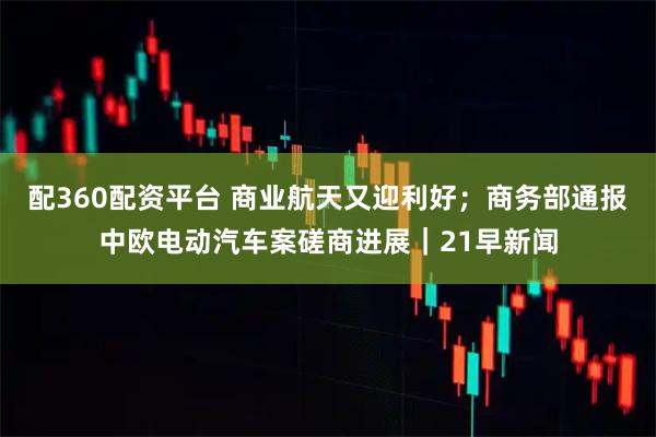 配360配资平台 商业航天又迎利好；商务部通报中欧电动汽车案磋商进展｜21早新闻