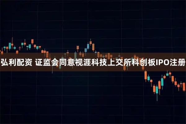 弘利配资 证监会同意视涯科技上交所科创板IPO注册