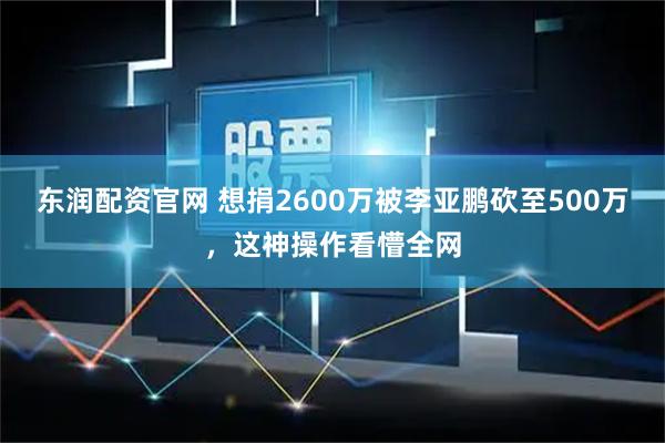 东润配资官网 想捐2600万被李亚鹏砍至500万，这神操作看懵全网