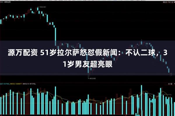 源万配资 51岁拉尔萨怒怼假新闻：不认二球，31岁男友超亮眼
