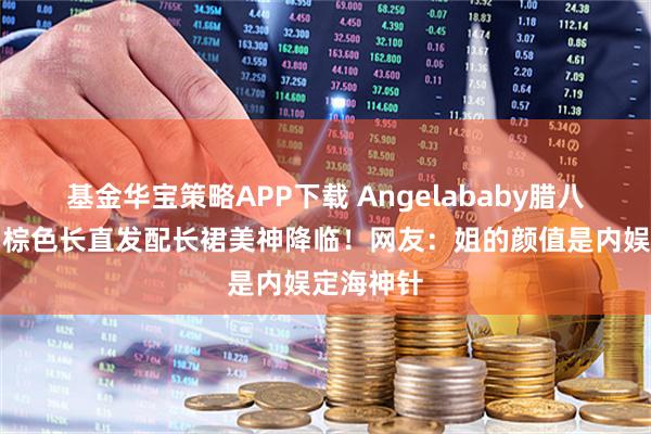 基金华宝策略APP下载 Angelababy腊八晒高定，棕色长直发配长裙美神降临！网友：姐的颜值是内娱定海神针
