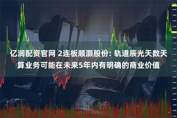 亿润配资官网 2连板顺灏股份: 轨道辰光天数天算业务可能在未来5年内有明确的商业价值