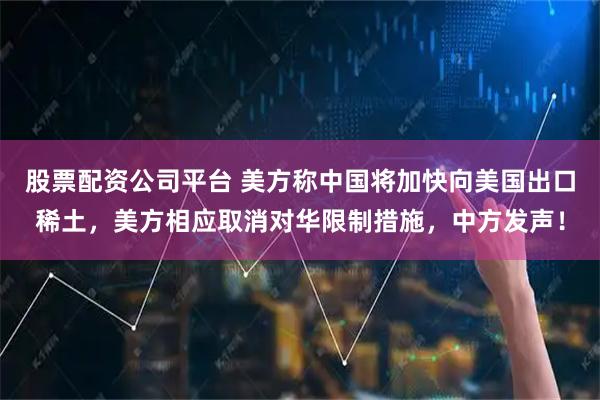 股票配资公司平台 美方称中国将加快向美国出口稀土，美方相应取消对华限制措施，中方发声！