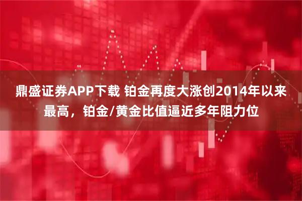 鼎盛证券APP下载 铂金再度大涨创2014年以来最高，铂金/黄金比值逼近多年阻力位