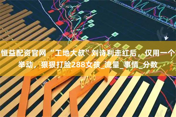 恒益配资官网 “工地大叔”刘诗利走红后，仅用一个举动，狠狠打脸288女孩_流量_事情_分数