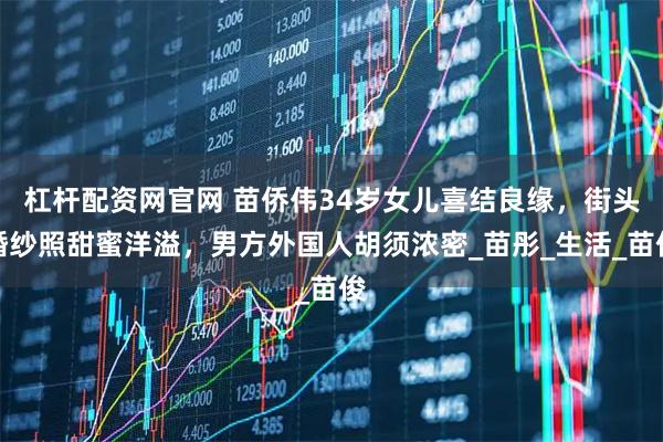 杠杆配资网官网 苗侨伟34岁女儿喜结良缘，街头婚纱照甜蜜洋溢，男方外国人胡须浓密_苗彤_生活_苗俊