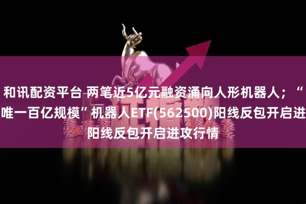 和讯配资平台 两笔近5亿元融资涌向人形机器人;“全市场唯一百亿规模”机器人ETF(562500)阳线反包开启进攻行情