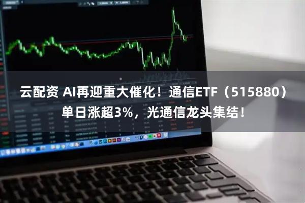 云配资 AI再迎重大催化！通信ETF（515880）单日涨超3%，光通信龙头集结！