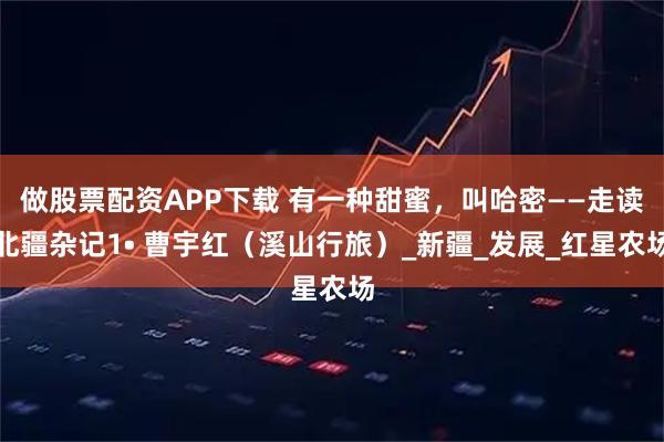 做股票配资APP下载 有一种甜蜜，叫哈密——走读北疆杂记1• 曹宇红（溪山行旅）_新疆_发展_红星农场