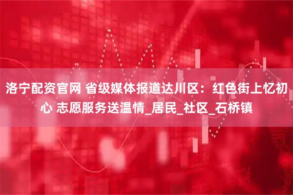 洛宁配资官网 省级媒体报道达川区：红色街上忆初心 志愿服务送温情_居民_社区_石桥镇