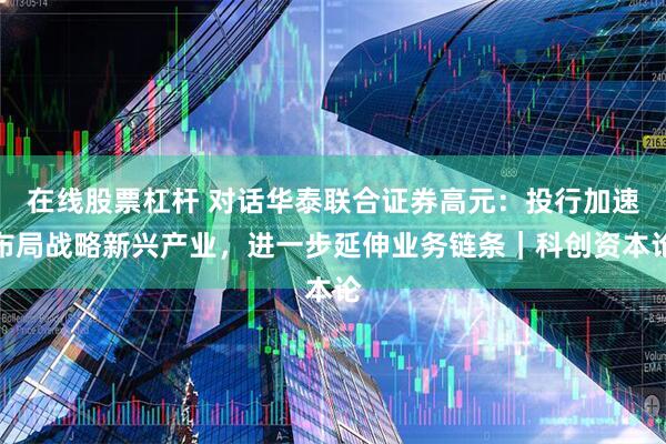 在线股票杠杆 对话华泰联合证券高元：投行加速布局战略新兴产业，进一步延伸业务链条｜科创资本论