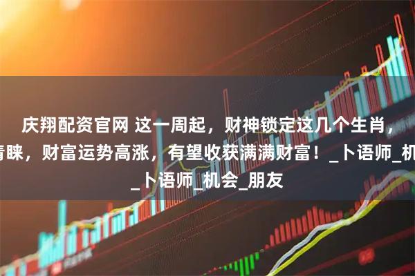 庆翔配资官网 这一周起，财神锁定这几个生肖，得财神青睐，财富运势高涨，有望收获满满财富！_卜语师_机会_朋友
