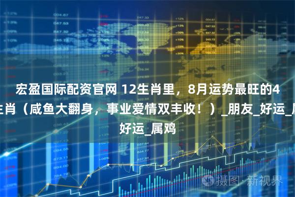 宏盈国际配资官网 12生肖里，8月运势最旺的4大生肖（咸鱼大翻身，事业爱情双丰收！）_朋友_好运_属鸡