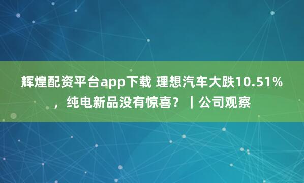 辉煌配资平台app下载 理想汽车大跌10.51%，纯电新品没有惊喜？｜公司观察
