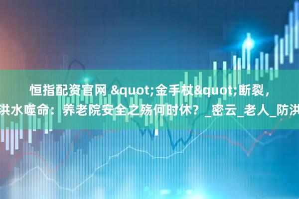 恒指配资官网 "金手杖"断裂，洪水噬命：养老院安全之殇何时休？_密云_老人_防洪