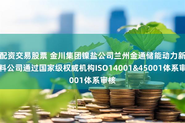 配资交易股票 金川集团镍盐公司兰州金通储能动力新材料公司通过国家级权威机构ISO14001&45001体系审核