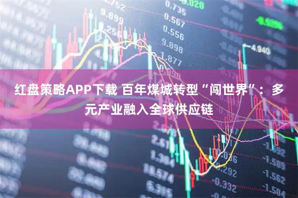 红盘策略APP下载 百年煤城转型“闯世界”：多元产业融入全球供应链