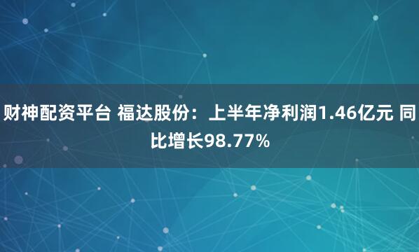 财神配资平台 福达股份：上半年净利润1.46亿元 同比增长98.77%