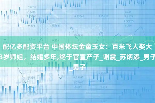 配亿多配资平台 中国体坛金童玉女：百米飞人娶大3岁师姐，结婚多年,终于官宣产子_谢震_苏炳添_男子