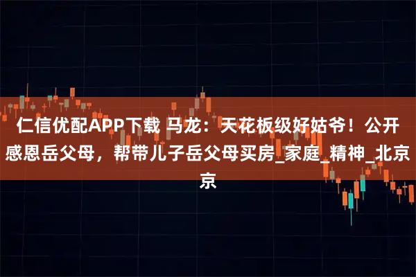 仁信优配APP下载 马龙：天花板级好姑爷！公开感恩岳父母，帮带儿子岳父母买房_家庭_精神_北京