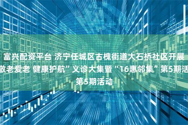 富兴配资平台 济宁任城区古槐街道大石桥社区开展“敬老爱老 健康护航”义诊大集暨“16惠邻集”第5期活动