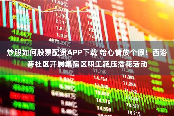炒股如何股票配资APP下载 给心情放个假！西洛巷社区开展集宿区职工减压插花活动