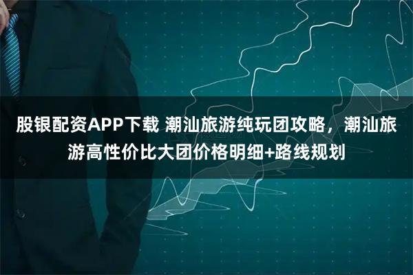 股银配资APP下载 潮汕旅游纯玩团攻略，潮汕旅游高性价比大团价格明细+路线规划