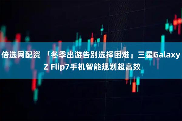 倍选网配资 「冬季出游告别选择困难」三星Galaxy Z Flip7手机智能规划超高效